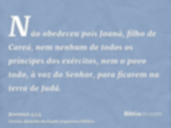 Não obedeceu pois Joanã, filho de Careá, nem nenhum de todos os príncipes dos exércitos, nem o povo todo, à voz do Senhor, para ficarem na terra de Judá.