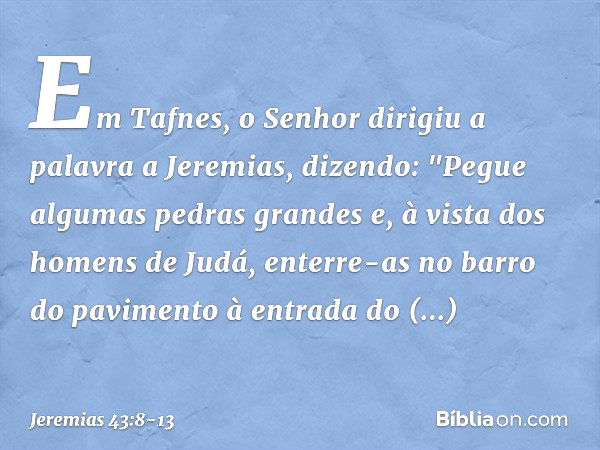 Em Tafnes, o Senhor dirigiu a palavra a Jeremias, dizendo: "Pegue algumas pedras grandes e, à vista dos homens de Judá, enterre-as no barro do pavimento à entra