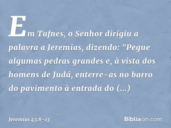 Em Tafnes, o Senhor dirigiu a palavra a Jeremias, dizendo: "Pegue algumas pedras grandes e, à vista dos homens de Judá, enterre-as no barro do pavimento à entra