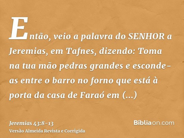 Então, veio a palavra do SENHOR a Jeremias, em Tafnes, dizendo:Toma na tua mão pedras grandes e esconde-as entre o barro no forno que está à porta da casa de Fa