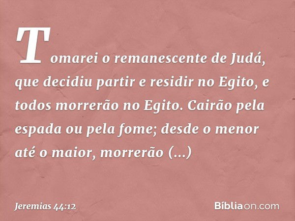 Tomarei o remanescente de Judá, que decidiu partir e residir no Egito, e todos morre­rão no Egito. Cairão pela espada ou pela fome; desde o menor até o maior, m