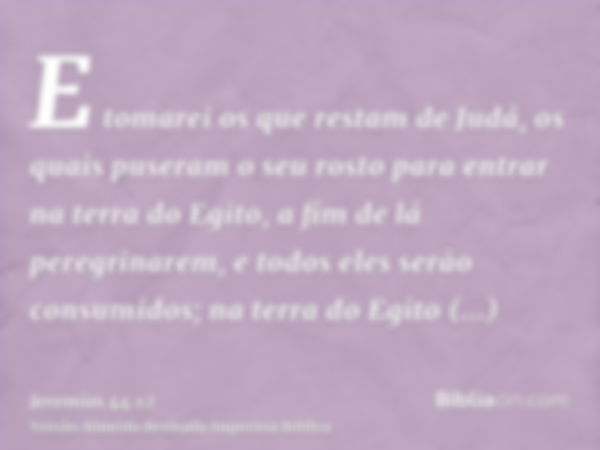 E tomarei os que restam de Judá, os quais puseram o seu rosto para entrar na terra do Egito, a fim de lá peregrinarem, e todos eles serão consumidos; na terra d