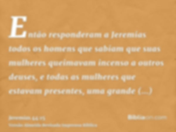 Então responderam a Jeremias todos os homens que sabiam que suas mulheres queimavam incenso a outros deuses, e todas as mulheres que estavam presentes, uma gran