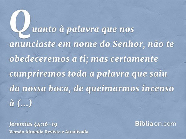 Quanto à palavra que nos anunciaste em nome do Senhor, não te obedeceremos a ti;mas certamente cumpriremos toda a palavra que saiu da nossa boca, de queimarmos 