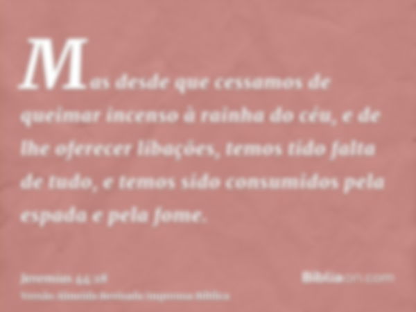 Mas desde que cessamos de queimar incenso à rainha do céu, e de lhe oferecer libações, temos tido falta de tudo, e temos sido consumidos pela espada e pela fome