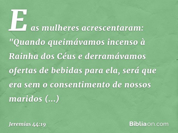 E as mulheres acrescentaram: "Quando queimávamos incenso à Rainha dos Céus e derramávamos ofertas de bebidas para ela, será que era sem o consentimento de nosso