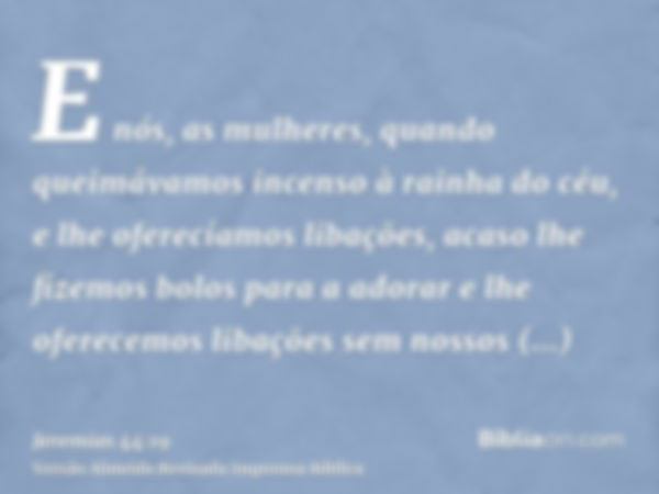 E nós, as mulheres, quando queimávamos incenso à rainha do céu, e lhe oferecíamos libações, acaso lhe fizemos bolos para a adorar e lhe oferecemos libações sem 