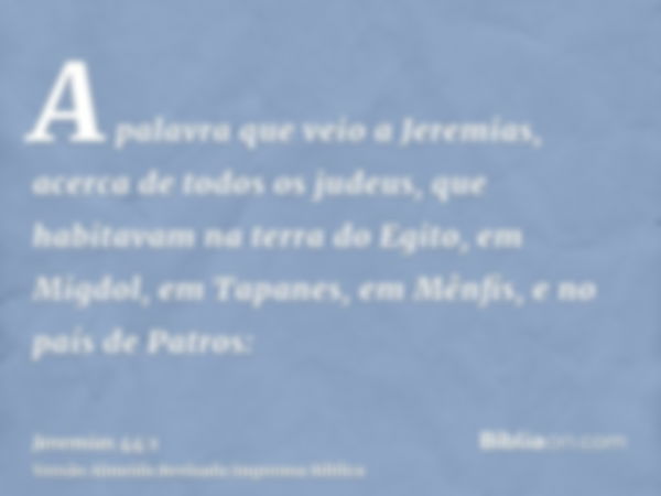 A palavra que veio a Jeremias, acerca de todos os judeus, que habitavam na terra do Egito, em Migdol, em Tapanes, em Mênfis, e no país de Patros: