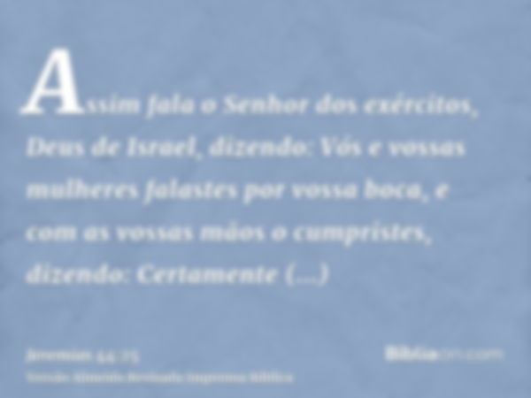 Assim fala o Senhor dos exércitos, Deus de Israel, dizendo: Vós e vossas mulheres falastes por vossa boca, e com as vossas mãos o cumpristes, dizendo: Certament