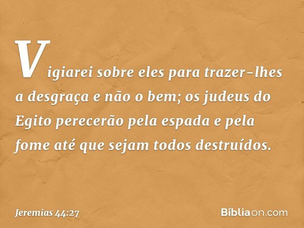 Vigiarei sobre eles para trazer-lhes a desgraça e não o bem; os judeus do Egito perecerão pela espada e pela fome até que sejam todos destruídos. -- Jeremias 44