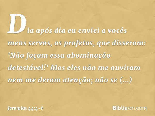 Dia após dia eu enviei a vocês meus servos, os profetas, que disseram: 'Não façam essa abominação detestável!' Mas eles não me ouviram nem me deram atenção; não