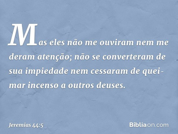 Mas eles não me ouviram nem me deram atenção; não se conver­teram de sua impiedade nem cessaram de quei­mar incenso a outros deuses. -- Jeremias 44:5