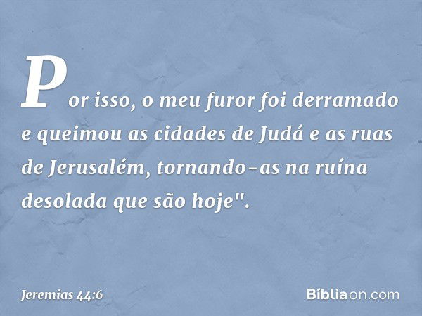 Por isso, o meu furor foi derramado e queimou as cidades de Judá e as ruas de Jerusalém, tornando-as na ruína desolada que são hoje". -- Jeremias 44:6