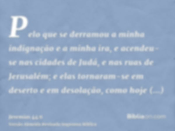 Pelo que se derramou a minha indignação e a minha ira, e acendeu-se nas cidades de Judá, e nas ruas de Jerusalém; e elas tornaram-se em deserto e em desolação, 