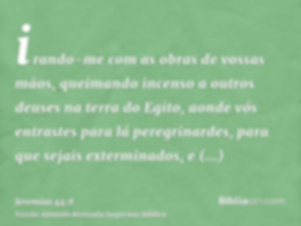 irando-me com as obras de vossas mãos, queimando incenso a outros deuses na terra do Egito, aonde vós entrastes para lá peregrinardes, para que sejais extermina