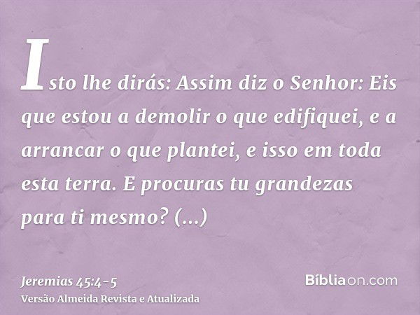 Isto lhe dirás: Assim diz o Senhor: Eis que estou a demolir o que edifiquei, e a arrancar o que plantei, e isso em toda esta terra.E procuras tu grandezas para 