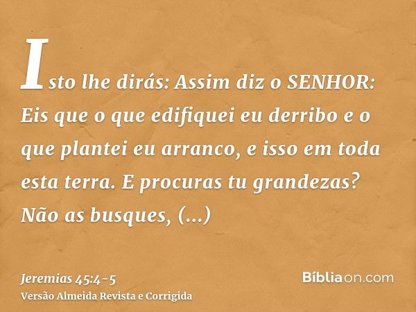 Isto lhe dirás: Assim diz o SENHOR: Eis que o que edifiquei eu derribo e o que plantei eu arranco, e isso em toda esta terra.E procuras tu grandezas? Não as bus