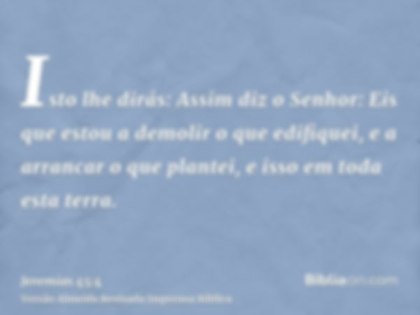 Isto lhe dirás: Assim diz o Senhor: Eis que estou a demolir o que edifiquei, e a arrancar o que plantei, e isso em toda esta terra.