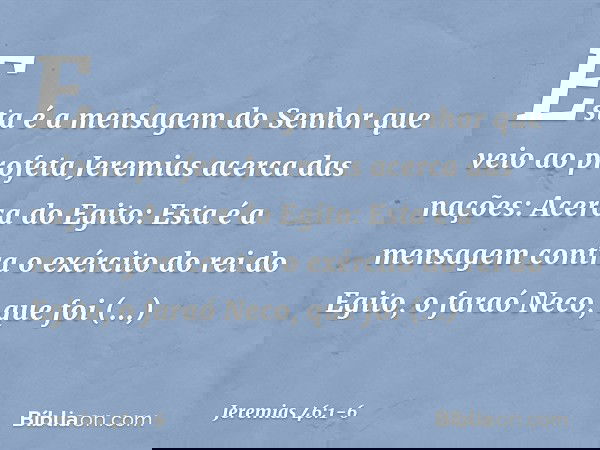 Esta é a mensagem do Senhor que veio ao profeta Jeremias acerca das nações: Acerca do Egito:
Esta é a mensagem contra o exército do rei do Egito, o faraó Neco,