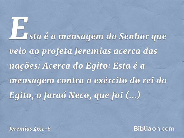 Esta é a mensagem do Senhor que veio ao profeta Jeremias acerca das nações: Acerca do Egito:
Esta é a mensagem contra o exército do rei do Egito, o faraó Neco, 