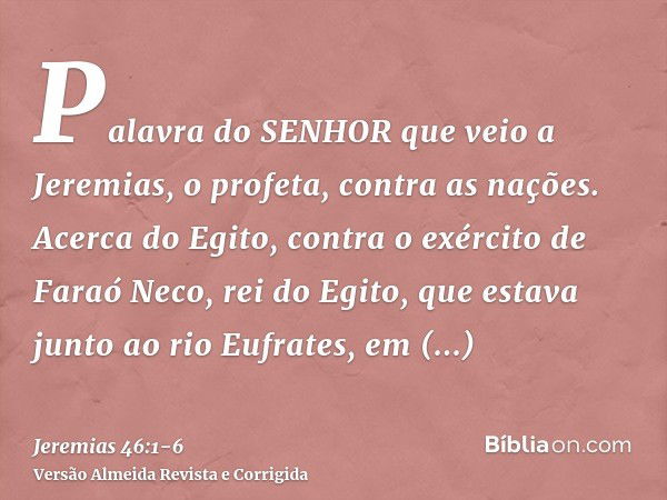 Palavra do SENHOR que veio a Jeremias, o profeta, contra as nações.Acerca do Egito, contra o exército de Faraó Neco, rei do Egito, que estava junto ao rio Eufra