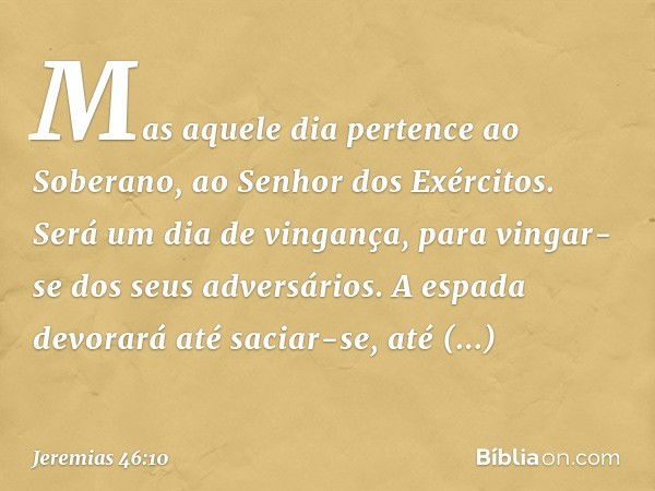 Mas aquele dia pertence ao Soberano,
ao Senhor dos Exércitos.
Será um dia de vingança,
para vingar-se dos seus adversários.
A espada devorará até saciar-se,
até