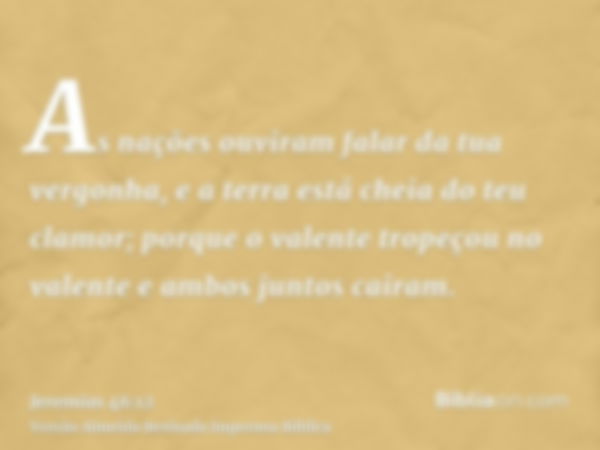 As nações ouviram falar da tua vergonha, e a terra está cheia do teu clamor; porque o valente tropeçou no valente e ambos juntos cairam.