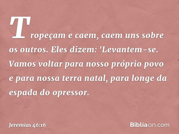 Tropeçam e caem,
caem uns sobre os outros.
Eles dizem: 'Levantem-se.
Vamos voltar para nosso próprio povo
e para nossa terra natal,
para longe da espada do opre