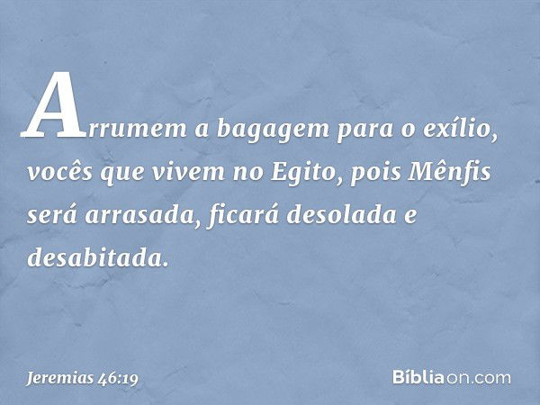 Arrumem a bagagem para o exílio,
vocês que vivem no Egito,
pois Mênfis será arrasada,
ficará desolada e desabitada. -- Jeremias 46:19