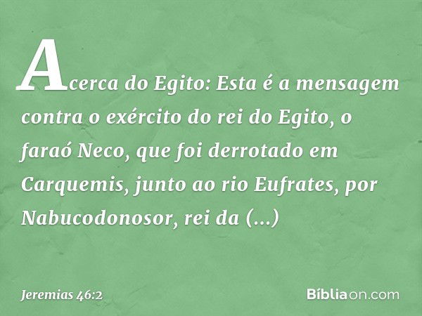 Acerca do Egito:
Esta é a mensagem contra o exército do rei do Egito, o faraó Neco, que foi derrotado em Carquemis, junto ao rio Eufrates, por Nabucodo­nosor, r