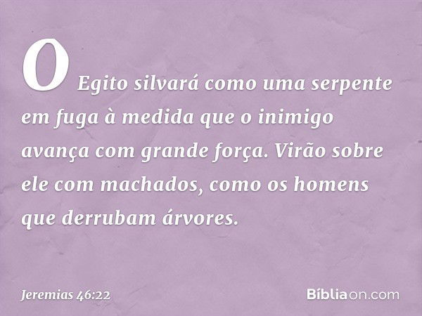 O Egito silvará
como uma serpente em fuga
à medida que o inimigo
avança com grande força.
Virão sobre ele com machados,
como os homens
que derrubam árvores. -- 