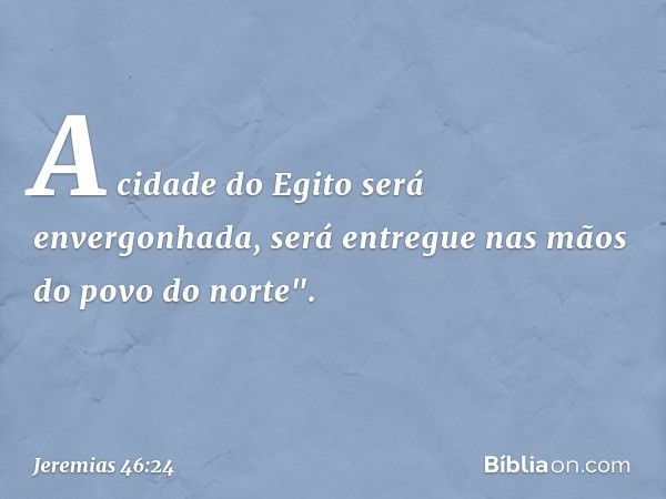 A cidade do Egito será envergonhada,
será entregue nas mãos
do povo do norte". -- Jeremias 46:24