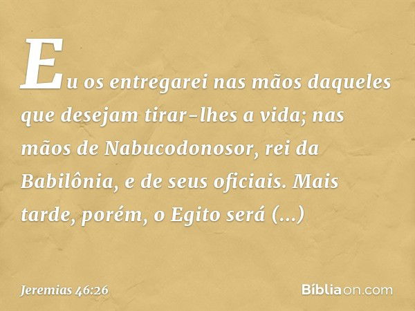 Eu os entregarei nas mãos daqueles que desejam tirar-lhes a vida; nas mãos de Nabucodonosor, rei da Babilônia, e de seus oficiais. Mais tarde, porém, o Egito se