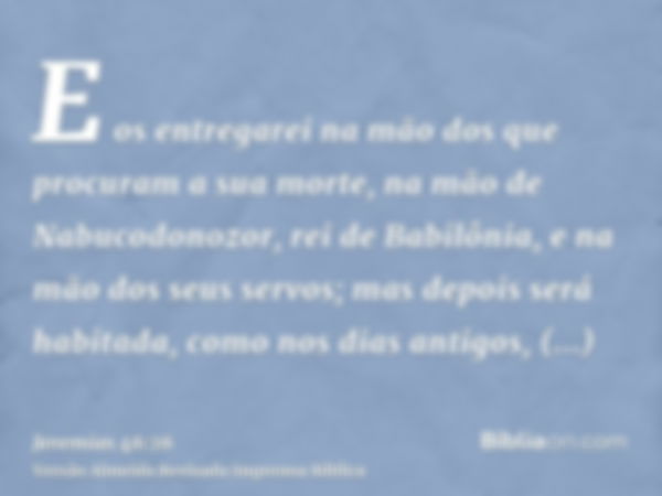 E os entregarei na mão dos que procuram a sua morte, na mão de Nabucodonozor, rei de Babilônia, e na mão dos seus servos; mas depois será habitada, como nos dia