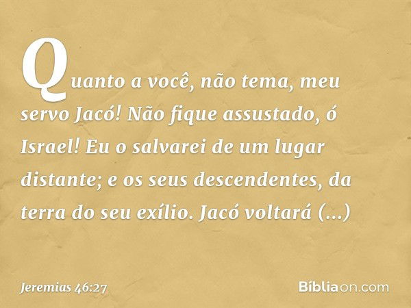 "Quanto a você, não tema,
meu servo Jacó!
Não fique assustado, ó Israel!
Eu o salvarei de um lugar distante;
e os seus descendentes,
da terra do seu exílio.
Jac