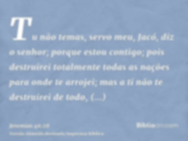 Tu não temas, servo meu, Jacó, diz o senhor; porque estou contigo; pois destruirei totalmente todas as nações para onde te arrojei; mas a ti não te destruirei d