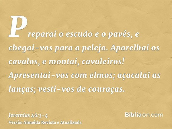 Preparai o escudo e o pavês, e chegai-vos para a peleja.Aparelhai os cavalos, e montai, cavaleiros! Apresentai-vos com elmos; açacalai as lanças; vesti-vos de c