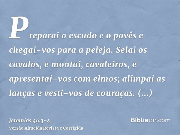 Preparai o escudo e o pavês e chegai-vos para a peleja.Selai os cavalos, e montai, cavaleiros, e apresentai-vos com elmos; alimpai as lanças e vesti-vos de cour