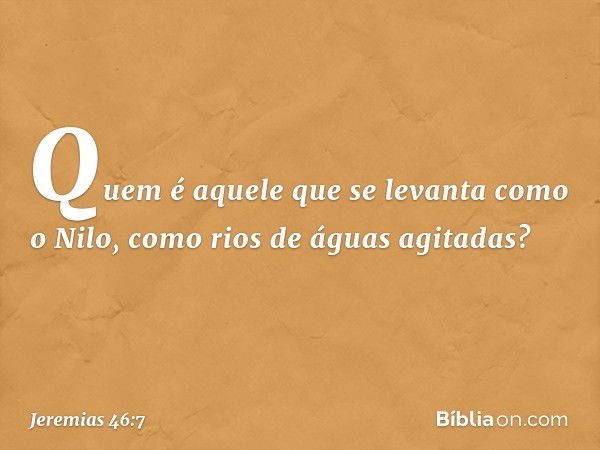 "Quem é aquele que se levanta
como o Nilo,
como rios de águas agitadas? -- Jeremias 46:7