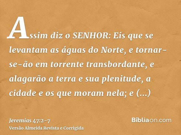 Assim diz o SENHOR: Eis que se levantam as águas do Norte, e tornar-se-ão em torrente transbordante, e alagarão a terra e sua plenitude, a cidade e os que moram