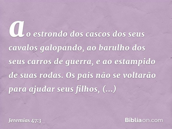 ao estrondo dos cascos
dos seus cavalos galopando,
ao barulho dos seus carros de guerra,
e ao estampido de suas rodas.
Os pais não se voltarão
para ajudar seus 