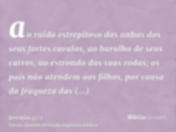 ao ruído estrepitoso das unhas dos seus fortes cavalos, ao barulho de seus carros, ao estrondo das suas rodas; os pais não atendem aos filhos, por causa da fraq