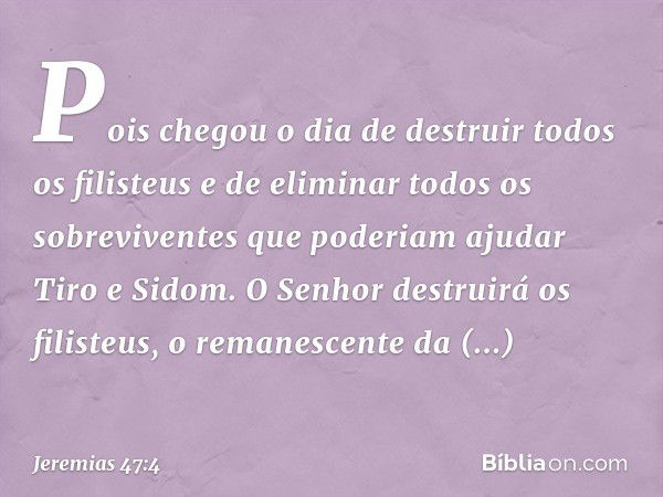 Pois chegou o dia de destruir
todos os filisteus
e de eliminar todos os sobreviventes
que poderiam ajudar Tiro e Sidom.
O Senhor destruirá os filisteus,
o reman