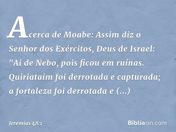 Acerca de Moabe:
Assim diz o Senhor dos Exércitos, Deus de Israel:
"Ai de Nebo, pois ficou em ruínas.
Quiriataim foi derrotada e capturada;
a fortaleza foi derr