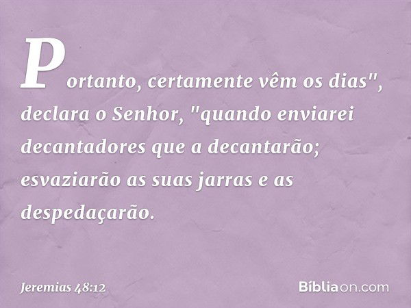 Portanto, certamente vêm os dias",
declara o Senhor,
"quando enviarei decantadores
que a decantarão;
esvaziarão as suas jarras
e as despedaçarão. -- Jeremias 48