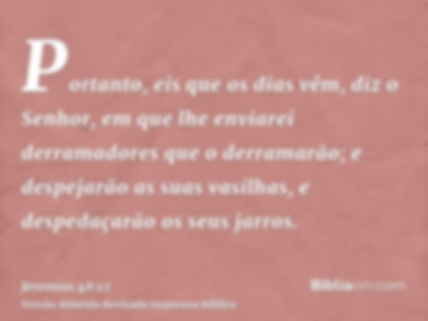 Portanto, eis que os dias vêm, diz o Senhor, em que lhe enviarei derramadores que o derramarão; e despejarão as suas vasilhas, e despedaçarão os seus jarros.