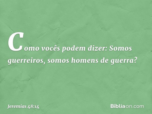 "Como vocês podem dizer:
'Somos guerreiros,
somos homens de guerra'? -- Jeremias 48:14