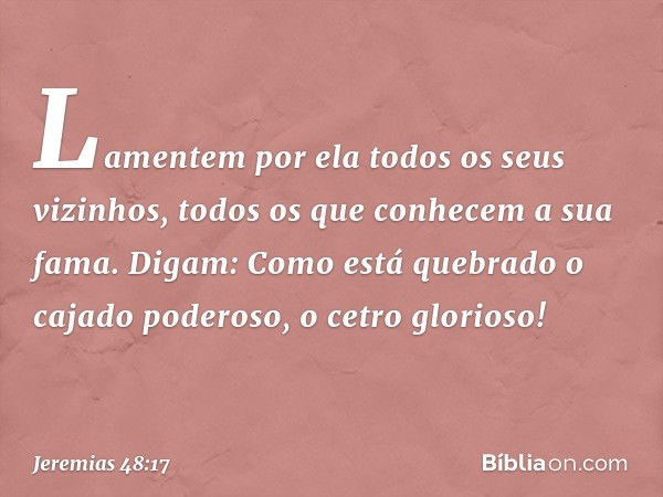 Lamentem por ela
todos os seus vizinhos,
todos os que conhecem a sua fama.
Digam: Como está quebrado
o cajado poderoso,
o cetro glorioso! -- Jeremias 48:17