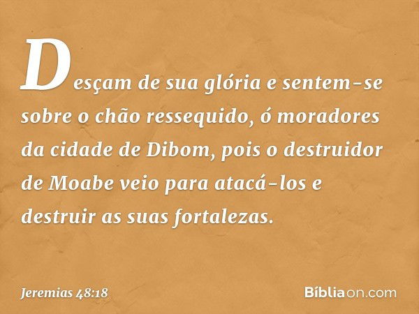 "Desçam de sua glória
e sentem-se sobre o chão ressequido,
ó moradores da cidade de Dibom,
pois o destruidor de Moabe
veio para atacá-los
e destruir as suas for