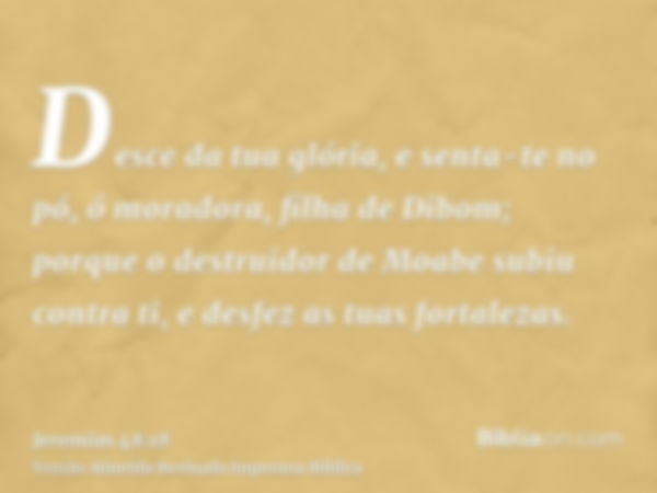 Desce da tua glória, e senta-te no pó, ó moradora, filha de Dibom; porque o destruidor de Moabe subiu contra ti, e desfez as tuas fortalezas.